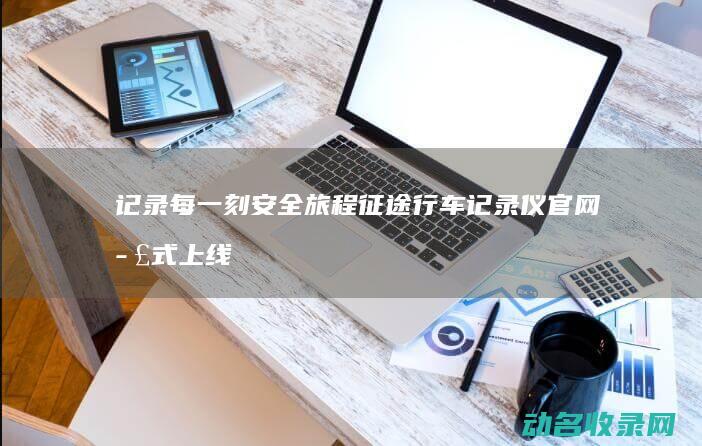记录每一刻安全旅程 征途行车记录仪官网正式上线 (记录每一刻安排的句子)