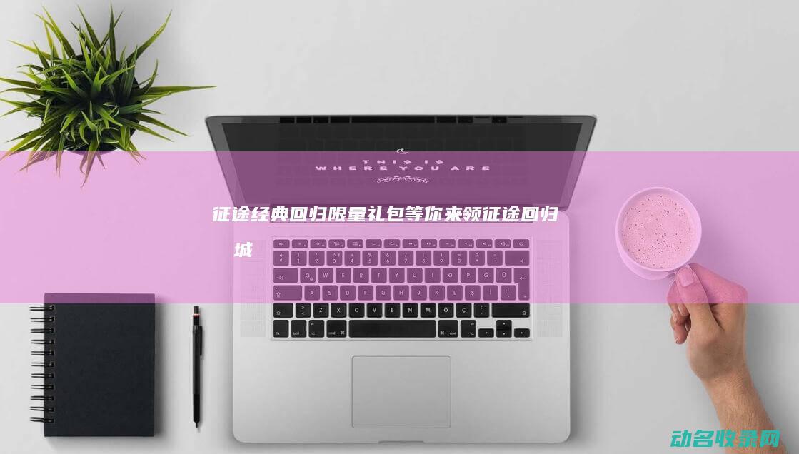 征途经典回归！限量礼包等你来领 (征途回归商城)